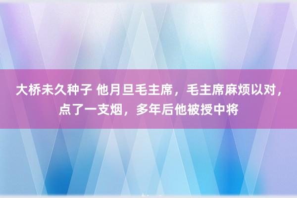 大桥未久种子 他月旦毛主席，毛主席麻烦以对，点了一支烟，多年后他被授中将