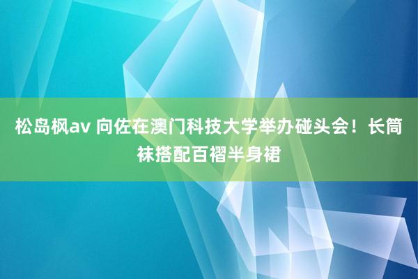 松岛枫av 向佐在澳门科技大学举办碰头会！长筒袜搭配百褶半身裙