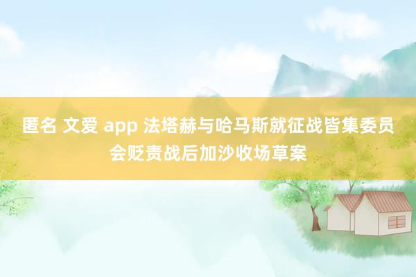 匿名 文爱 app 法塔赫与哈马斯就征战皆集委员会贬责战后加沙收场草案