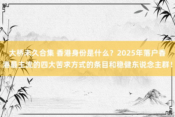 大桥未久合集 香港身份是什么？2025年落户香港最主流的四大苦求方式的条目和稳健东说念主群！