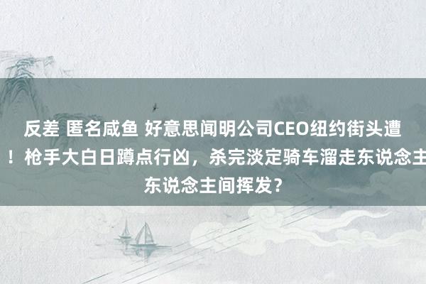 反差 匿名咸鱼 好意思闻明公司CEO纽约街头遭「处决」！枪手大白日蹲点行凶，杀完淡定骑车溜走东说念主间挥发？