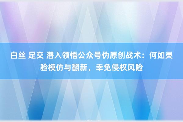 白丝 足交 潜入领悟公众号伪原创战术：何如灵验模仿与翻新，幸免侵权风险