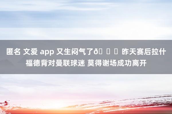 匿名 文爱 app 又生闷气了😑昨天赛后拉什福德背对曼联球迷 莫得谢场成功离开