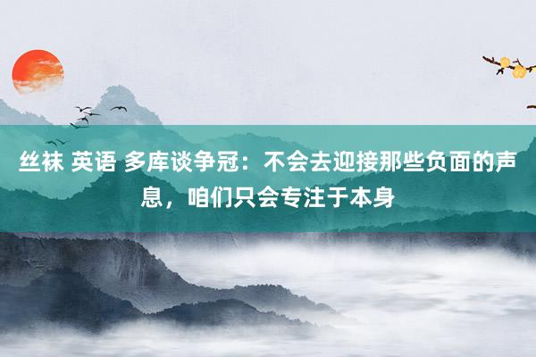 丝袜 英语 多库谈争冠：不会去迎接那些负面的声息，咱们只会专注于本身