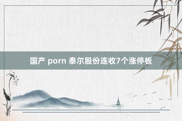 国产 porn 泰尔股份连收7个涨停板