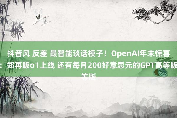 抖音风 反差 最智能谈话模子！OpenAI年末惊喜：郑再版o1上线 还有每月200好意思元的GPT高等版