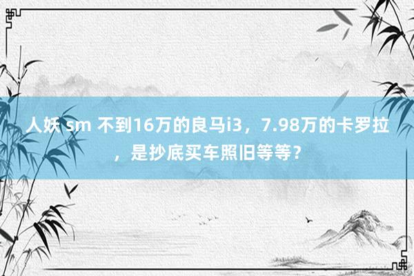 人妖 sm 不到16万的良马i3，7.98万的卡罗拉，是抄底买车照旧等等？