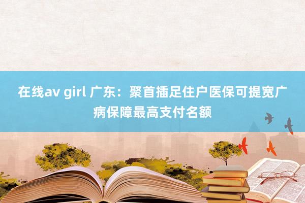 在线av girl 广东：聚首插足住户医保可提宽广病保障最高支付名额