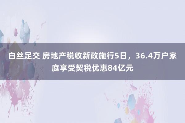 白丝足交 房地产税收新政施行5日，36.4万户家庭享受契税优惠84亿元