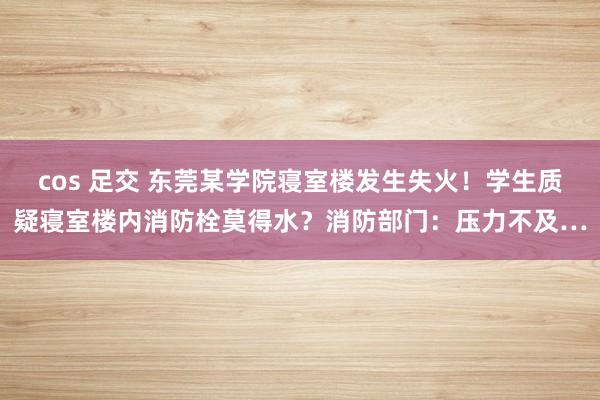 cos 足交 东莞某学院寝室楼发生失火！学生质疑寝室楼内消防栓莫得水？消防部门：压力不及…