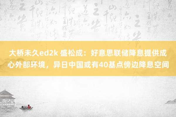 大桥未久ed2k 盛松成：好意思联储降息提供成心外部环境，异日中国或有40基点傍边降息空间