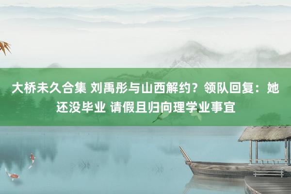 大桥未久合集 刘禹彤与山西解约？领队回复：她还没毕业 请假且归向理学业事宜