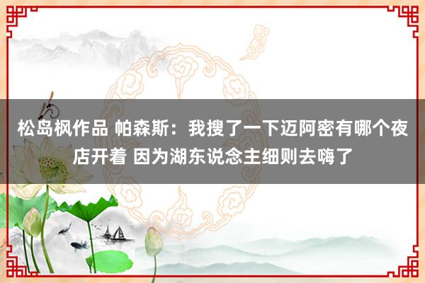 松岛枫作品 帕森斯：我搜了一下迈阿密有哪个夜店开着 因为湖东说念主细则去嗨了