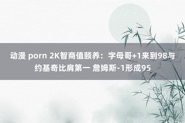 动漫 porn 2K智商值颐养：字母哥+1来到98与约基奇比肩第一 詹姆斯-1形成95