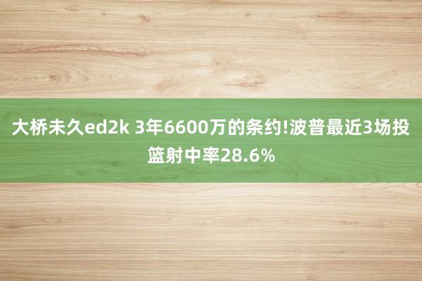 大桥未久ed2k 3年6600万的条约!波普最近3场投篮射中率28.6%