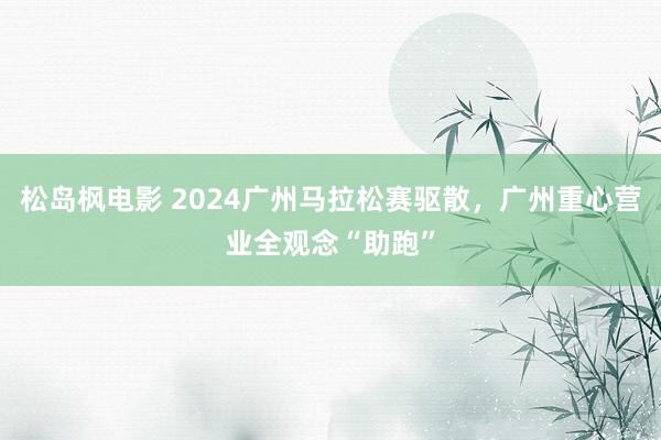 松岛枫电影 2024广州马拉松赛驱散，广州重心营业全观念“助跑”