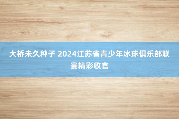 大桥未久种子 2024江苏省青少年冰球俱乐部联赛精彩收官