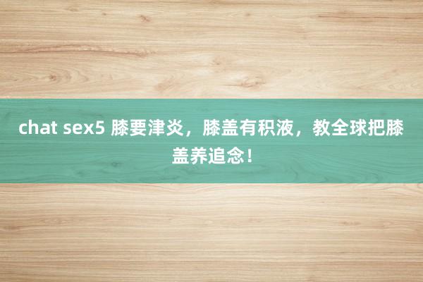 chat sex5 膝要津炎，膝盖有积液，教全球把膝盖养追念！