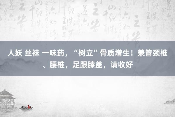 人妖 丝袜 一味药，“树立”骨质增生！兼管颈椎、腰椎，足跟膝盖，请收好