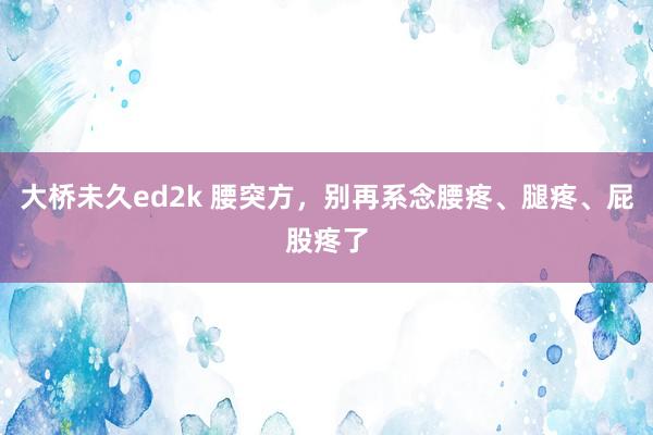 大桥未久ed2k 腰突方，别再系念腰疼、腿疼、屁股疼了