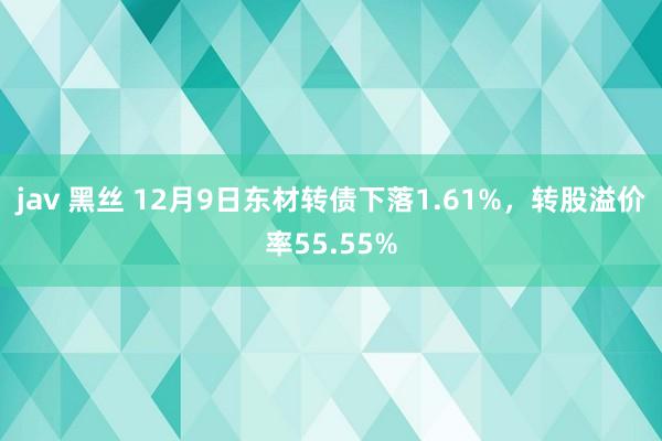 jav 黑丝 12月9日东材转债下落1.61%，转股溢价率55.55%