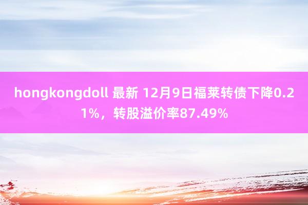 hongkongdoll 最新 12月9日福莱转债下降0.21%，转股溢价率87.49%