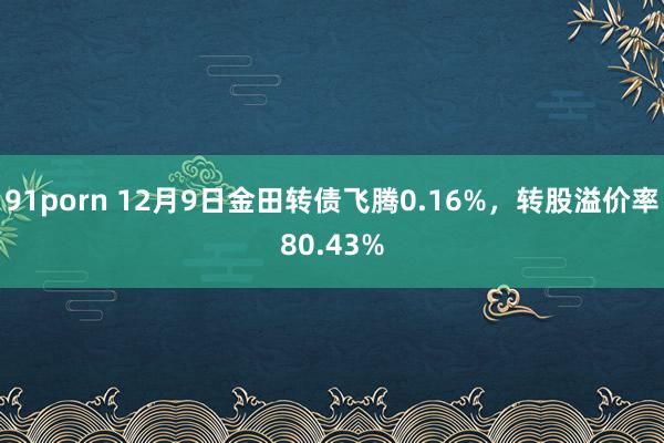 91porn 12月9日金田转债飞腾0.16%，转股溢价率80.43%