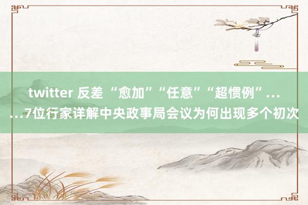 twitter 反差 “愈加”“任意”“超惯例”……7位行家详解中央政事局会议为何出现多个初次