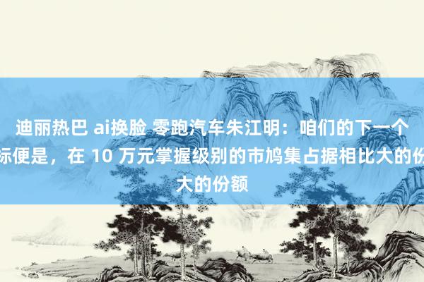 迪丽热巴 ai换脸 零跑汽车朱江明：咱们的下一个指标便是，在 10 万元掌握级别的市鸠集占据相比大的份额