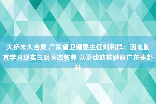 大桥未久合集 广东省卫健委主任刘利群：因地制宜学习现实三明医改教养 以更动助推健康广东蛊卦