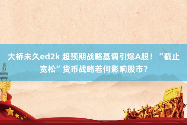 大桥未久ed2k 超预期战略基调引爆A股！“截止宽松”货币战略若何影响股市？