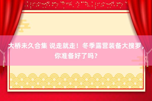 大桥未久合集 说走就走！冬季露营装备大搜罗，你准备好了吗？