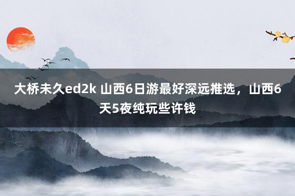 大桥未久ed2k 山西6日游最好深远推选，山西6天5夜纯玩些许钱