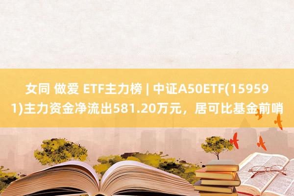 女同 做爱 ETF主力榜 | 中证A50ETF(159591)主力资金净流出581.20万元，居可比基金前哨