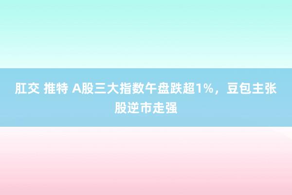 肛交 推特 A股三大指数午盘跌超1%，豆包主张股逆市走强