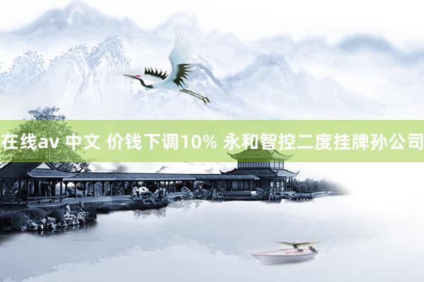 在线av 中文 价钱下调10% 永和智控二度挂牌孙公司