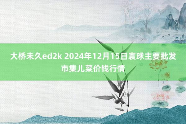 大桥未久ed2k 2024年12月15日寰球主要批发市集儿菜价钱行情