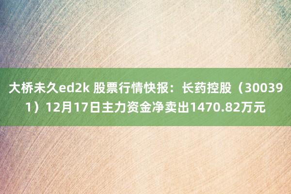 大桥未久ed2k 股票行情快报：长药控股（300391）12月17日主力资金净卖出1470.82万元