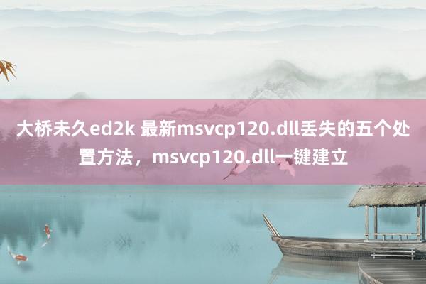 大桥未久ed2k 最新msvcp120.dll丢失的五个处置方法，msvcp120.dll一键建立