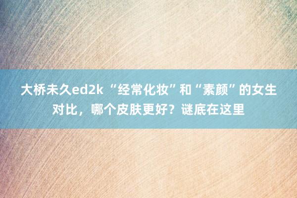 大桥未久ed2k “经常化妆”和“素颜”的女生对比，哪个皮肤更好？谜底在这里