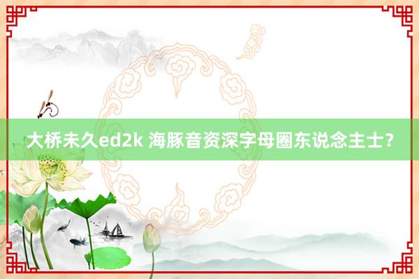 大桥未久ed2k 海豚音资深字母圈东说念主士？