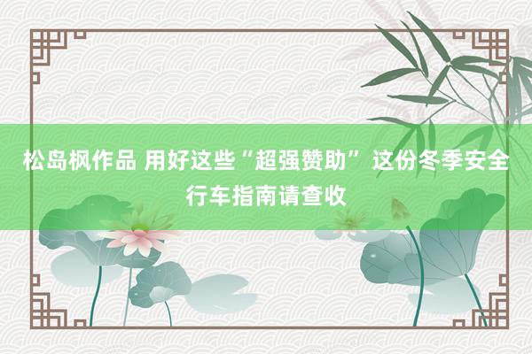 松岛枫作品 用好这些“超强赞助” 这份冬季安全行车指南请查收