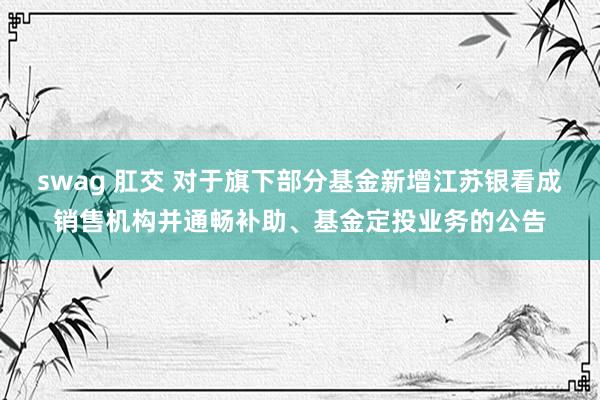 swag 肛交 对于旗下部分基金新增江苏银看成销售机构并通畅补助、基金定投业务的公告