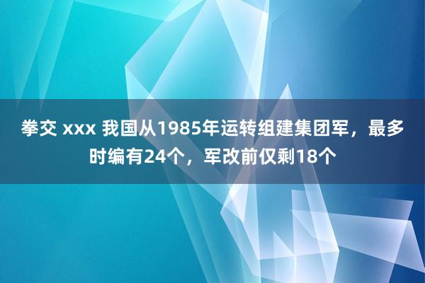 拳交 xxx 我国从1985年运转组建集团军，最多时编有24个，军改前仅剩18个