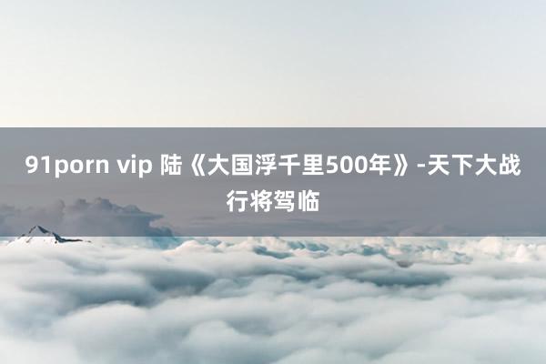 91porn vip 陆《大国浮千里500年》-天下大战行将驾临