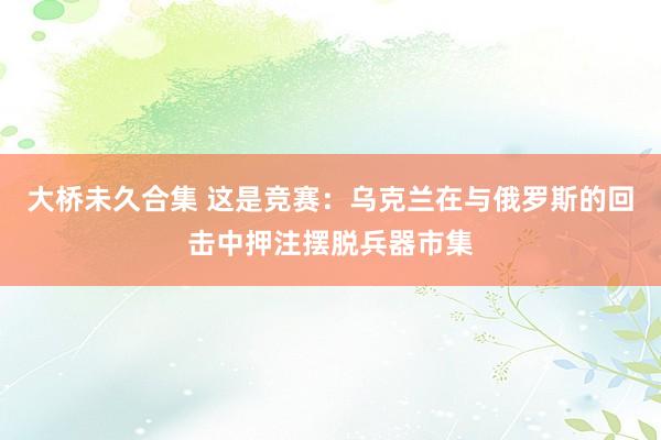 大桥未久合集 这是竞赛：乌克兰在与俄罗斯的回击中押注摆脱兵器市集