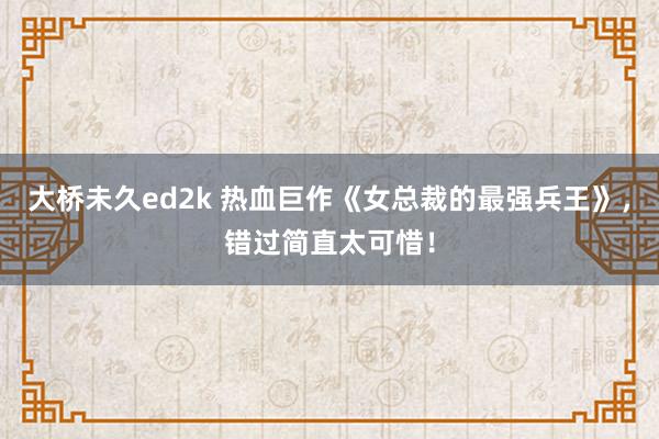 大桥未久ed2k 热血巨作《女总裁的最强兵王》，错过简直太可惜！