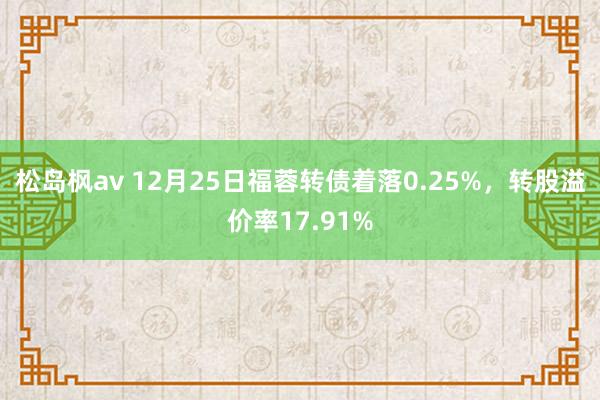 松岛枫av 12月25日福蓉转债着落0.25%，转股溢价率17.91%