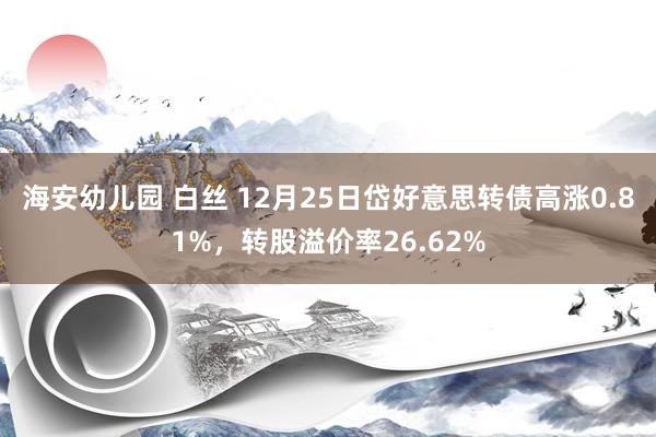 海安幼儿园 白丝 12月25日岱好意思转债高涨0.81%，转股溢价率26.62%