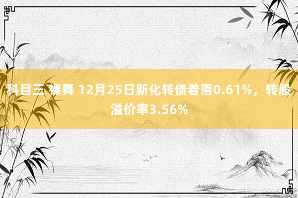 科目三 裸舞 12月25日新化转债着落0.61%，转股溢价率3.56%